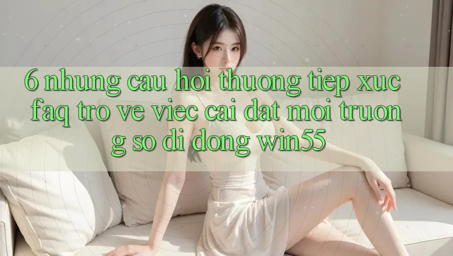 6. Những Câu Hỏi Thường Tiếp xúc (FAQ) Trở về Việc Cài đặt Môi trường số di động Win55 6. Những Câu Hỏi Thường Tiếp xúc (FAQ) Trở về Việc Cài đặt Môi trường số di động Win55