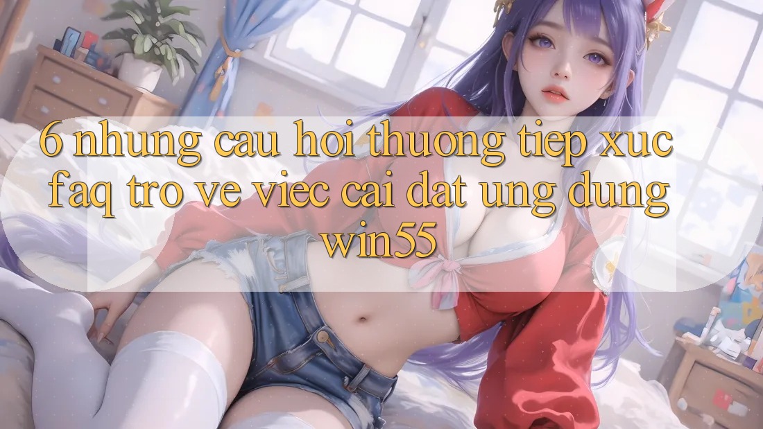 6. Những Câu Hỏi Thường Tiếp xúc (FAQ) Trở về Việc Cài đặt Ứng dụng Win55 6. Những Câu Hỏi Thường Tiếp xúc (FAQ) Trở về Việc Cài đặt Ứng dụng Win55