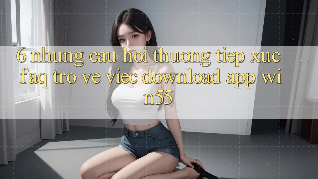 6. Những Câu Hỏi Thường Tiếp xúc (FAQ) Trở về Việc Download App Win55 6. Những Câu Hỏi Thường Tiếp xúc (FAQ) Trở về Việc Download App Win55