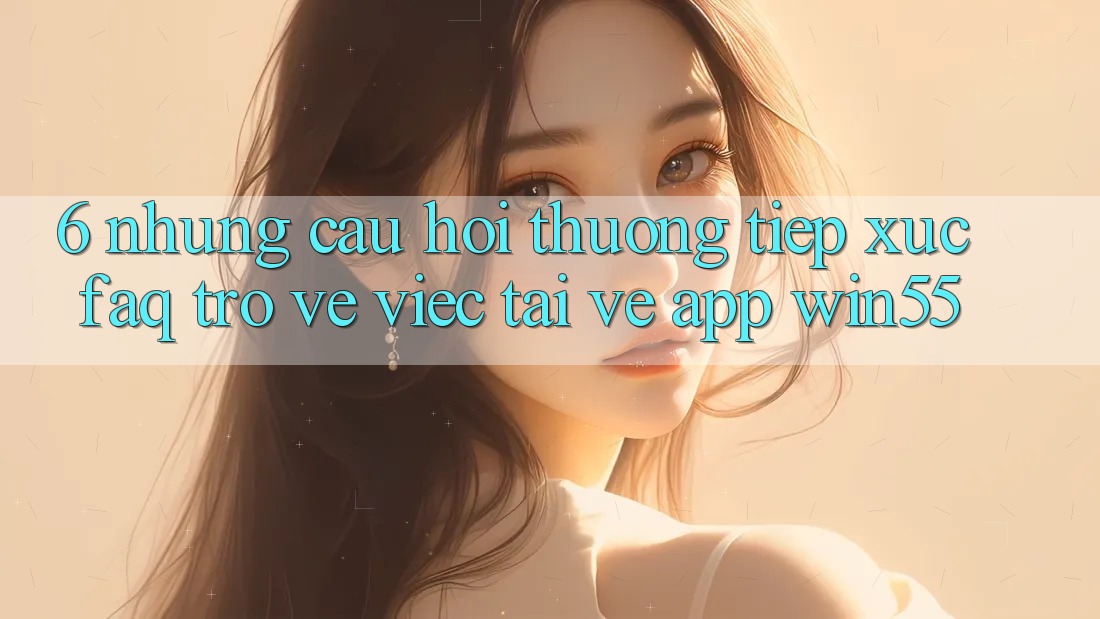 6. Những Câu Hỏi Thường Tiếp xúc (FAQ) Trở về Việc Tải về App Win55 6. Những Câu Hỏi Thường Tiếp xúc (FAQ) Trở về Việc Tải về App Win55