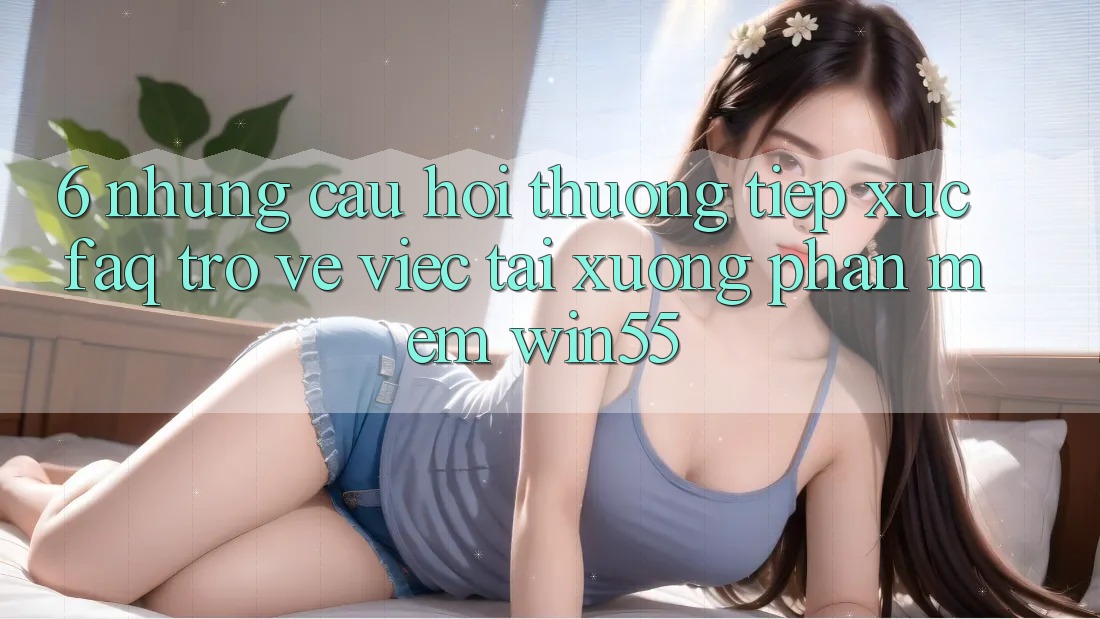 6. Những Câu Hỏi Thường Tiếp xúc (FAQ) Trở về Việc Tải xuống Phần mềm Win55 6. Những Câu Hỏi Thường Tiếp xúc (FAQ) Trở về Việc Tải xuống Phần mềm Win55