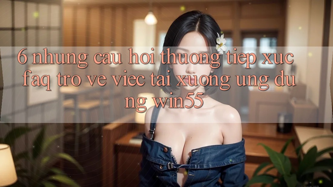 6. Những Câu Hỏi Thường Tiếp xúc (FAQ) Trở về Việc Tải xuống Ứng dụng Win55 6. Những Câu Hỏi Thường Tiếp xúc (FAQ) Trở về Việc Tải xuống Ứng dụng Win55