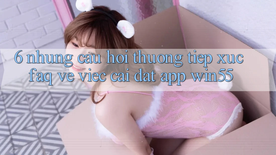 6. Những Câu Hỏi Thường Tiếp xúc (FAQ) Về Việc Cài đặt App Win55 6. Những Câu Hỏi Thường Tiếp xúc (FAQ) Về Việc Cài đặt App Win55