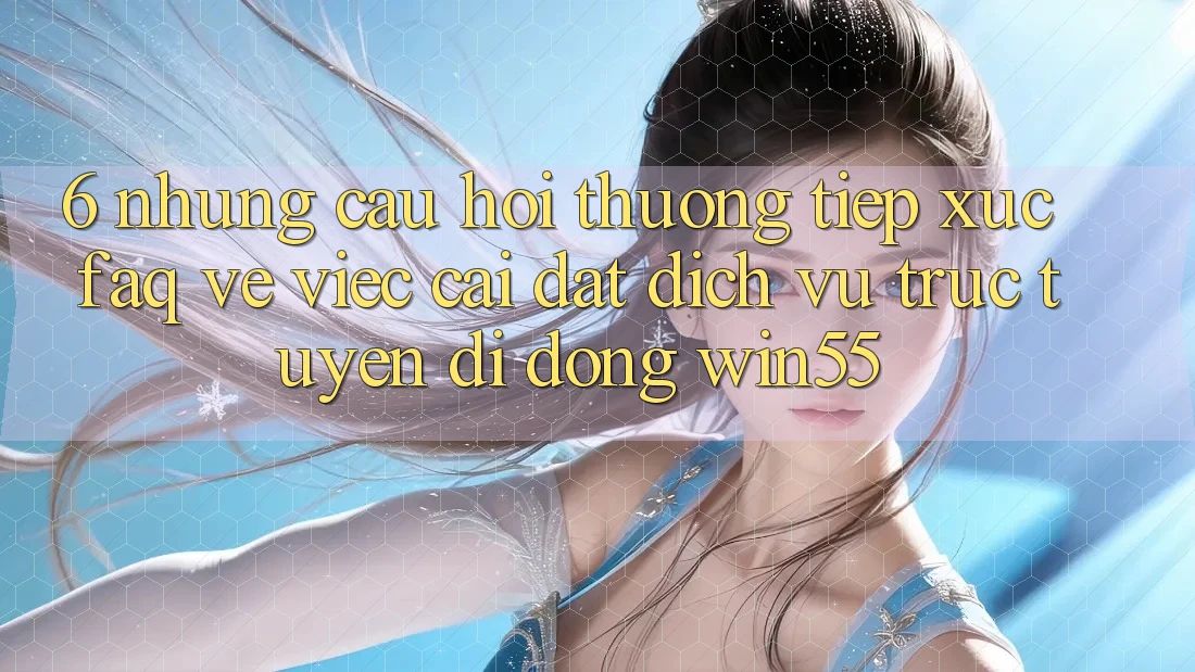 6. Những Câu Hỏi Thường Tiếp xúc (FAQ) Về Việc Cài đặt Dịch vụ trực tuyến di động Win55