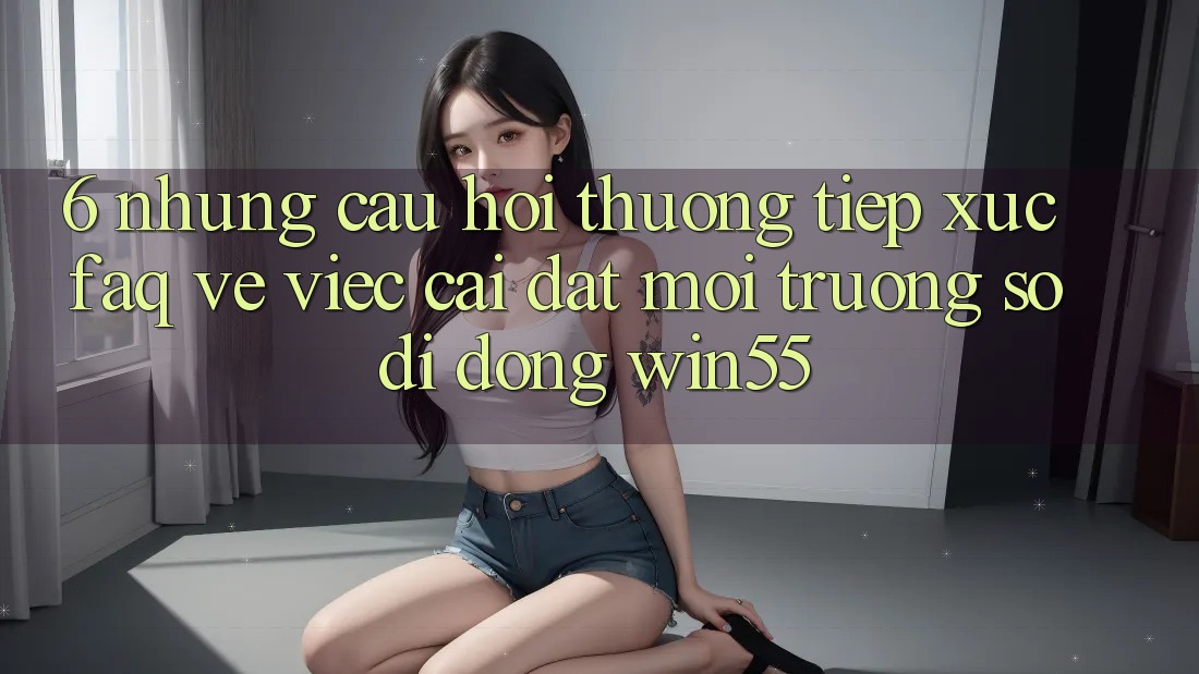 6. Những Câu Hỏi Thường Tiếp xúc (FAQ) Về Việc Cài đặt Môi trường số di động Win55 6. Những Câu Hỏi Thường Tiếp xúc (FAQ) Về Việc Cài đặt Môi trường số di động Win55