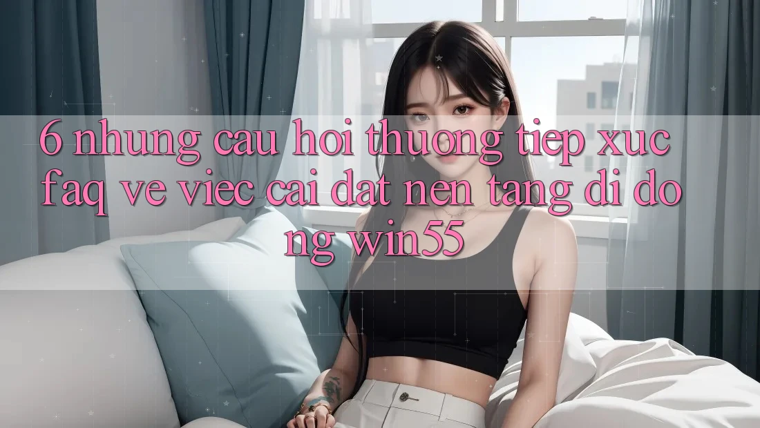 6. Những Câu Hỏi Thường Tiếp xúc (FAQ) Về Việc Cài đặt Nền tảng di động Win55 6. Những Câu Hỏi Thường Tiếp xúc (FAQ) Về Việc Cài đặt Nền tảng di động Win55