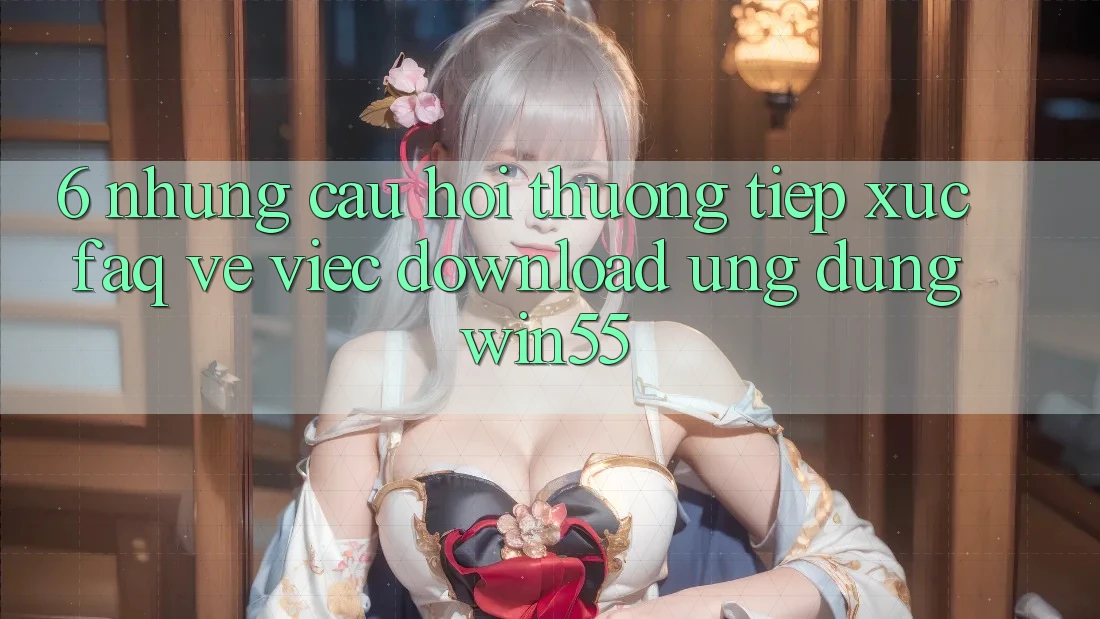 6. Những Câu Hỏi Thường Tiếp xúc (FAQ) Về Việc Download Ứng dụng Win55 6. Những Câu Hỏi Thường Tiếp xúc (FAQ) Về Việc Download Ứng dụng Win55