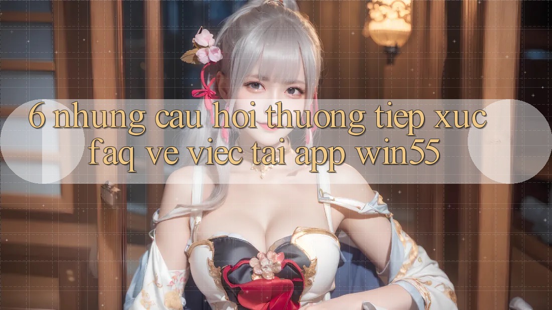 6. Những Câu Hỏi Thường Tiếp xúc (FAQ) Về Việc Tải App Win55 6. Những Câu Hỏi Thường Tiếp xúc (FAQ) Về Việc Tải App Win55
