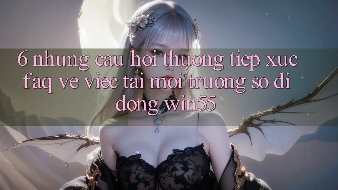 6. Những Câu Hỏi Thường Tiếp xúc (FAQ) Về Việc Tải Môi trường số di động Win55 6. Những Câu Hỏi Thường Tiếp xúc (FAQ) Về Việc Tải Môi trường số di động Win55