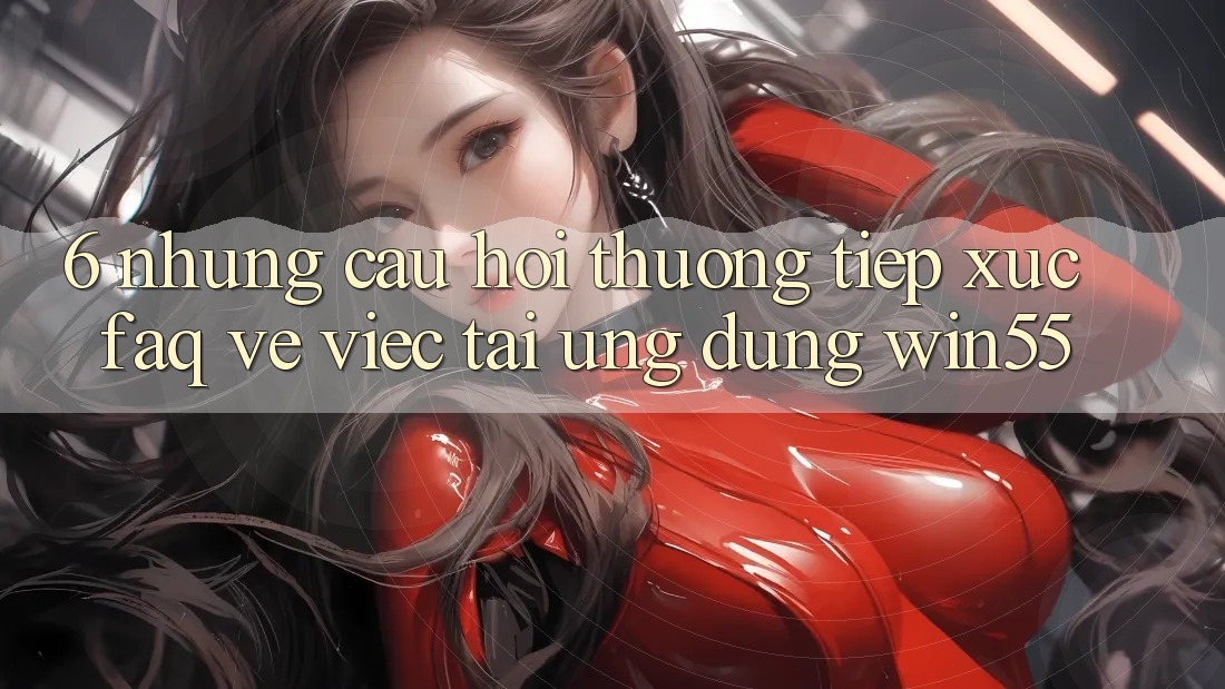 6. Những Câu Hỏi Thường Tiếp xúc (FAQ) Về Việc Tải Ứng dụng Win55 6. Những Câu Hỏi Thường Tiếp xúc (FAQ) Về Việc Tải Ứng dụng Win55
