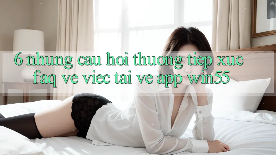 6. Những Câu Hỏi Thường Tiếp xúc (FAQ) Về Việc Tải về App Win55 6. Những Câu Hỏi Thường Tiếp xúc (FAQ) Về Việc Tải về App Win55