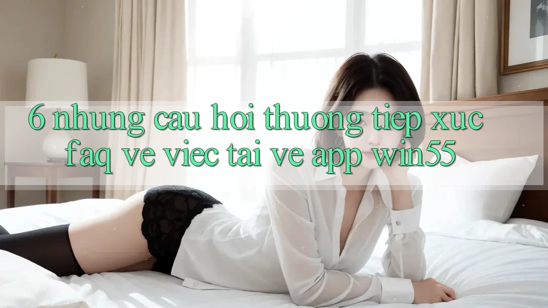 6. Những Câu Hỏi Thường Tiếp xúc (FAQ) Về Việc Tải về App Win55 6. Những Câu Hỏi Thường Tiếp xúc (FAQ) Về Việc Tải về App Win55