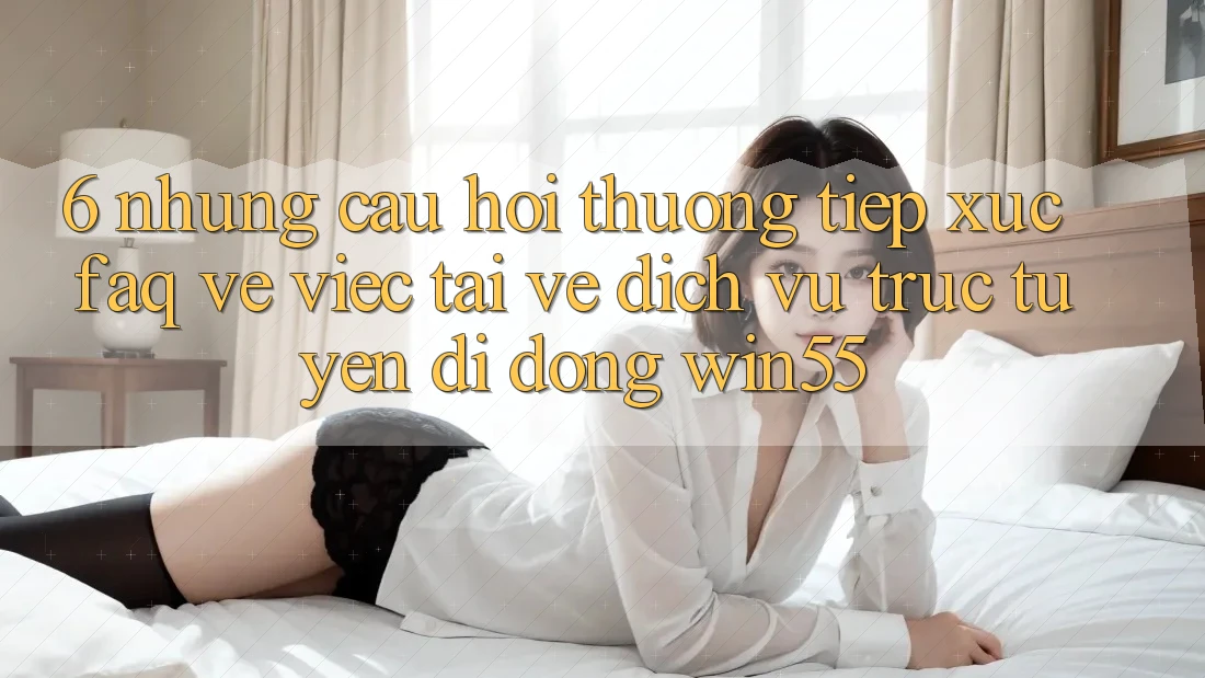 6. Những Câu Hỏi Thường Tiếp xúc (FAQ) Về Việc Tải về Dịch vụ trực tuyến di động Win55 6. Những Câu Hỏi Thường Tiếp xúc (FAQ) Về Việc Tải về Dịch vụ trực tuyến di động Win55