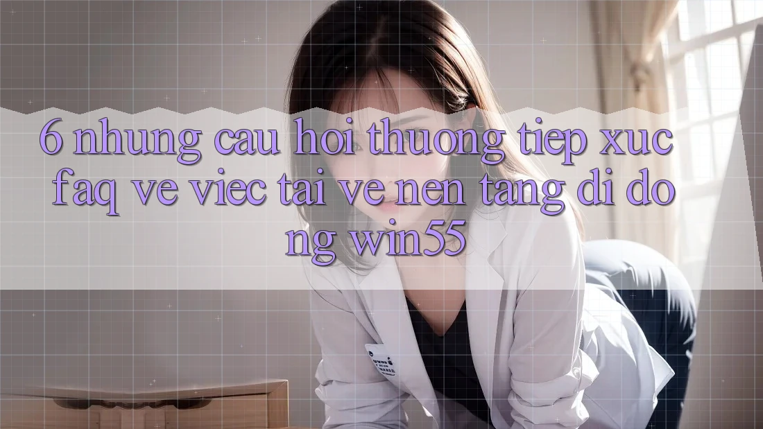 6. Những Câu Hỏi Thường Tiếp xúc (FAQ) Về Việc Tải về Nền tảng di động Win55 6. Những Câu Hỏi Thường Tiếp xúc (FAQ) Về Việc Tải về Nền tảng di động Win55