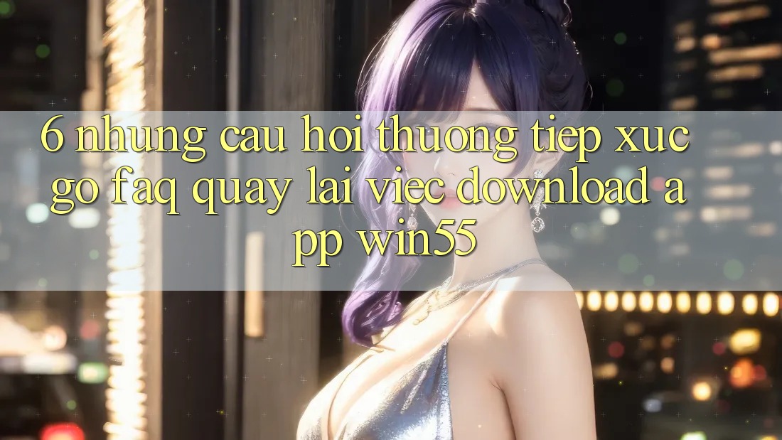 6. Những Câu Hỏi Thường Tiếp xúc gỡ (FAQ) Quay lại Việc Download App Win55 6. Những Câu Hỏi Thường Tiếp xúc gỡ (FAQ) Quay lại Việc Download App Win55