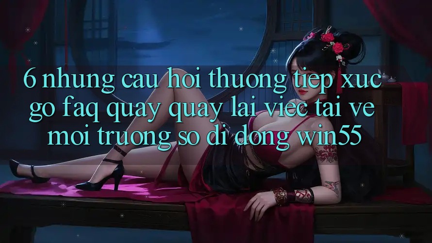 6. Những Câu Hỏi Thường Tiếp xúc gỡ (FAQ) Quay quay lại Việc Tải về Môi trường số di động Win55
