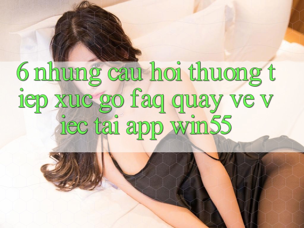 6. Những Câu Hỏi Thường Tiếp xúc gỡ (FAQ) Quay về Việc Tải App Win55 6. Những Câu Hỏi Thường Tiếp xúc gỡ (FAQ) Quay về Việc Tải App Win55