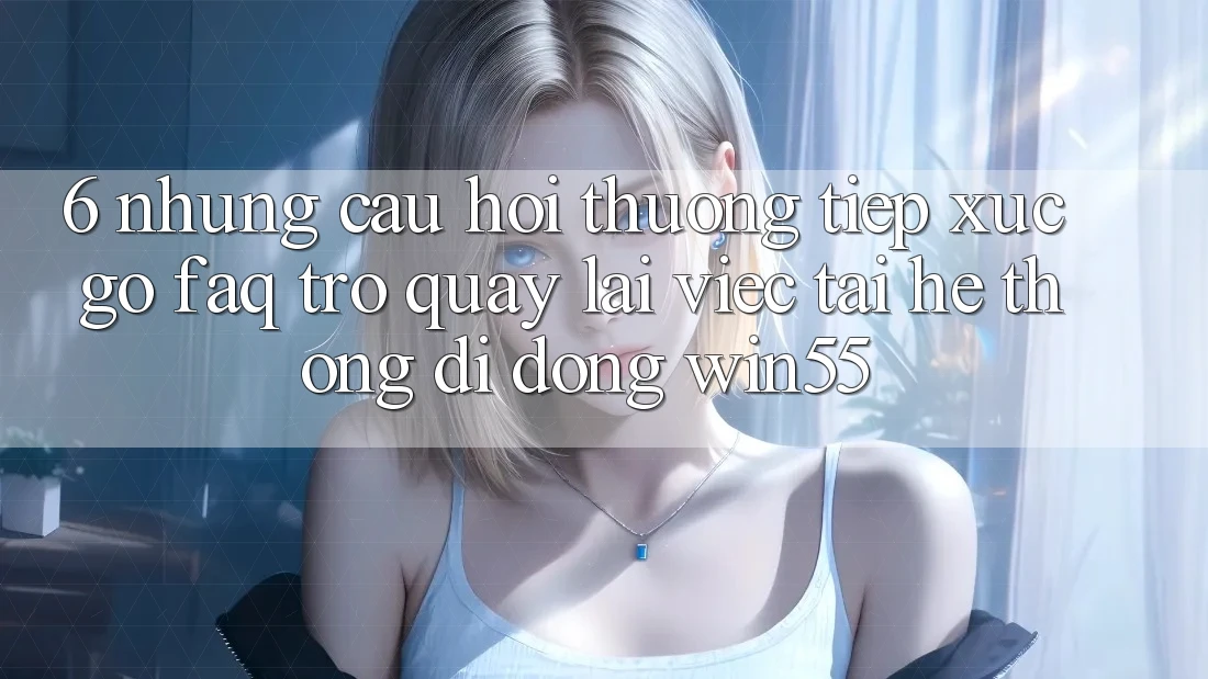 6. Những Câu Hỏi Thường Tiếp xúc gỡ (FAQ) Trở quay lại Việc Tải Hệ thống di động Win55