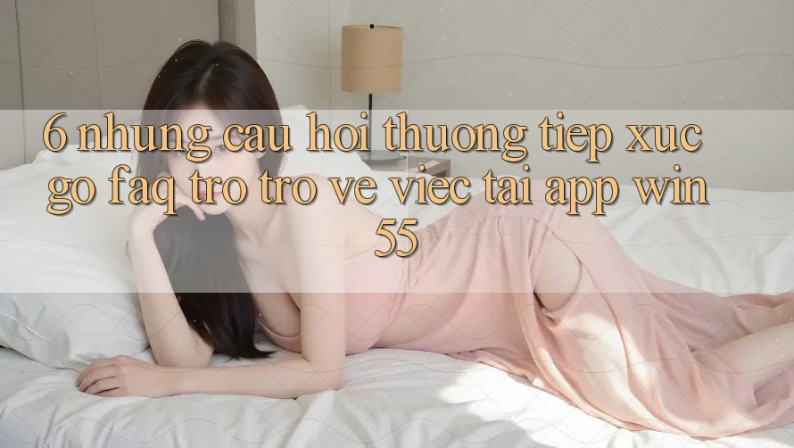 6. Những Câu Hỏi Thường Tiếp xúc gỡ (FAQ) Trở trở về Việc Tải App Win55 6. Những Câu Hỏi Thường Tiếp xúc gỡ (FAQ) Trở trở về Việc Tải App Win55