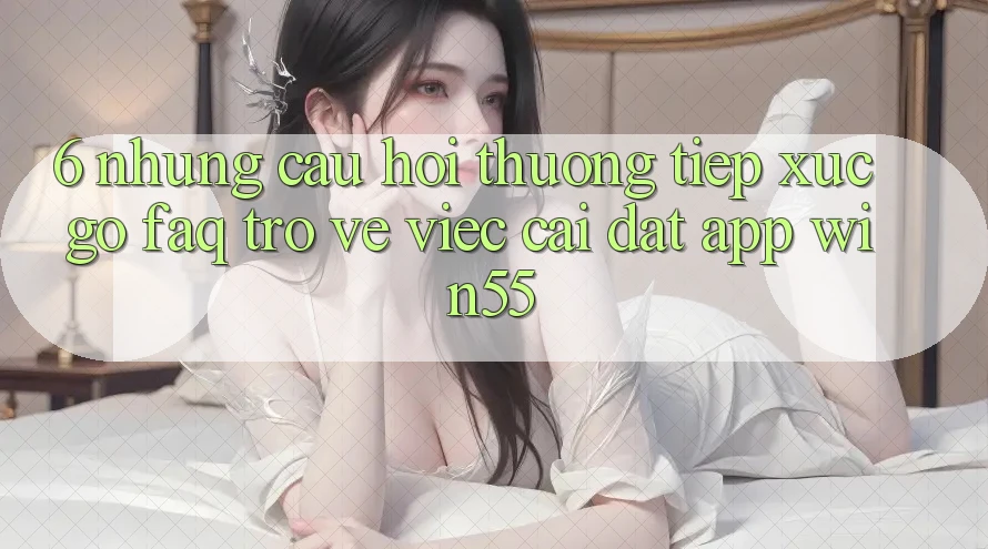 6. Những Câu Hỏi Thường Tiếp xúc gỡ (FAQ) Trở về Việc Cài đặt App Win55 6. Những Câu Hỏi Thường Tiếp xúc gỡ (FAQ) Trở về Việc Cài đặt App Win55