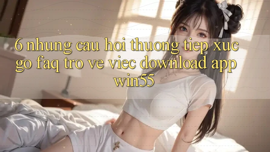 6. Những Câu Hỏi Thường Tiếp xúc gỡ (FAQ) Trở về Việc Download App Win55