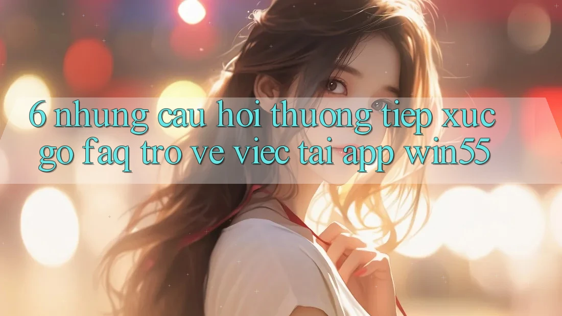 6. Những Câu Hỏi Thường Tiếp xúc gỡ (FAQ) Trở về Việc Tải App Win55 6. Những Câu Hỏi Thường Tiếp xúc gỡ (FAQ) Trở về Việc Tải App Win55