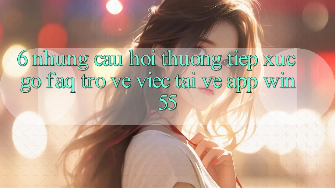 6. Những Câu Hỏi Thường Tiếp xúc gỡ (FAQ) Trở về Việc Tải về App Win55 6. Những Câu Hỏi Thường Tiếp xúc gỡ (FAQ) Trở về Việc Tải về App Win55