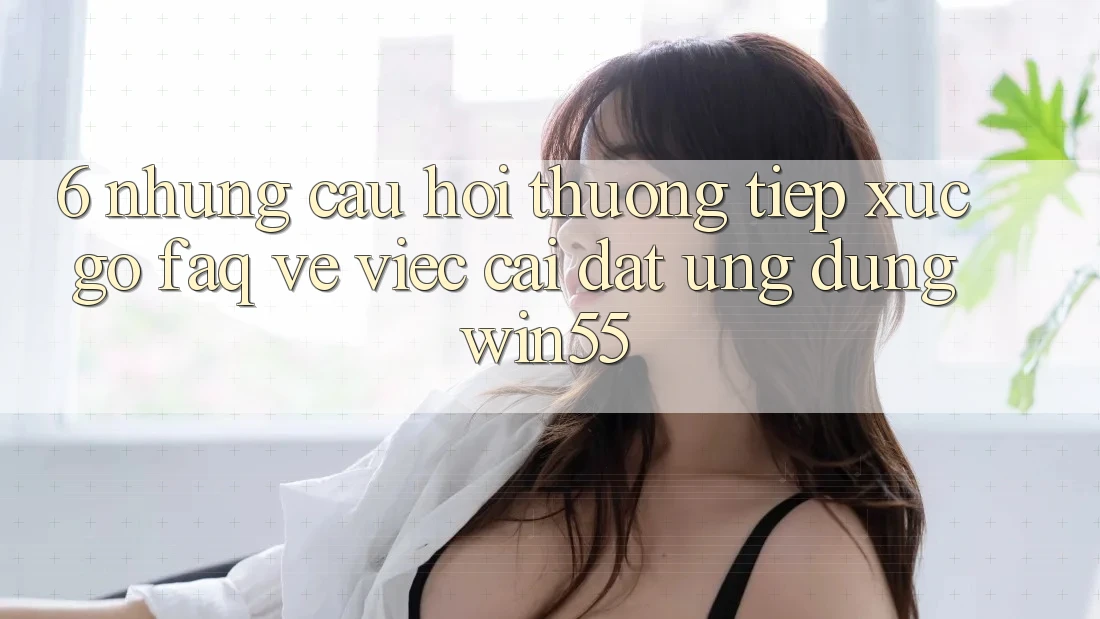 6. Những Câu Hỏi Thường Tiếp xúc gỡ (FAQ) Về Việc Cài đặt Ứng dụng Win55 6. Những Câu Hỏi Thường Tiếp xúc gỡ (FAQ) Về Việc Cài đặt Ứng dụng Win55