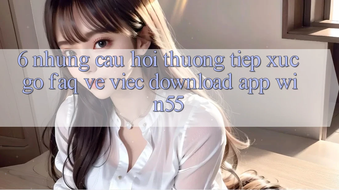 6. Những Câu Hỏi Thường Tiếp xúc gỡ (FAQ) Về Việc Download App Win55 6. Những Câu Hỏi Thường Tiếp xúc gỡ (FAQ) Về Việc Download App Win55