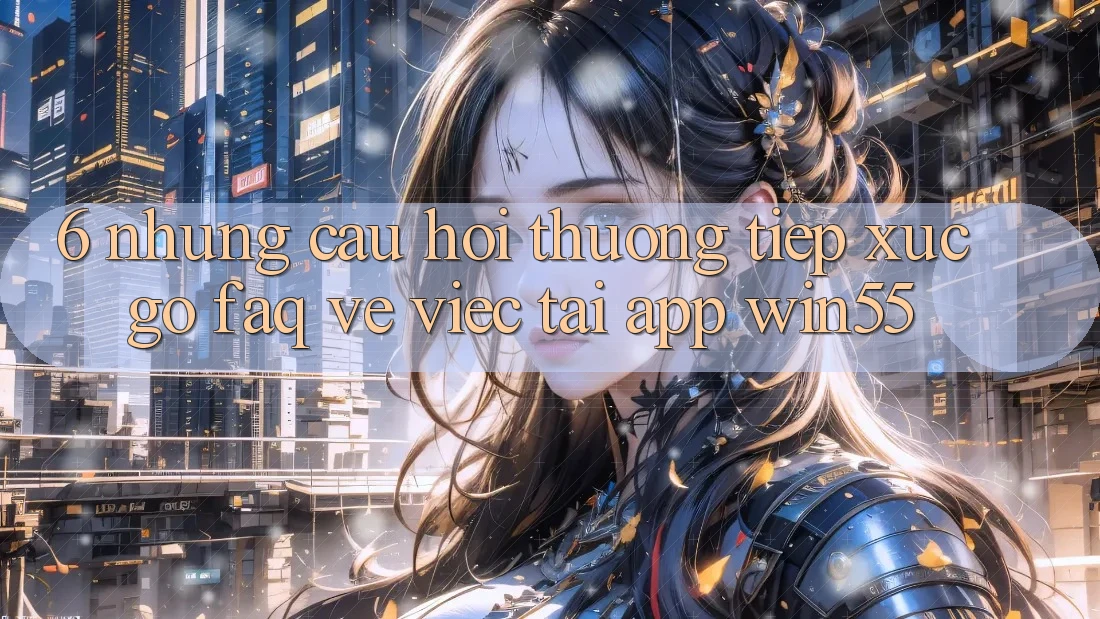 6. Những Câu Hỏi Thường Tiếp xúc gỡ (FAQ) Về Việc Tải App Win55 6. Những Câu Hỏi Thường Tiếp xúc gỡ (FAQ) Về Việc Tải App Win55