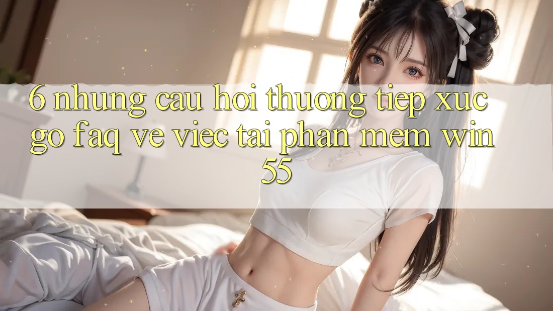 6. Những Câu Hỏi Thường Tiếp xúc gỡ (FAQ) Về Việc Tải Phần mềm Win55 6. Những Câu Hỏi Thường Tiếp xúc gỡ (FAQ) Về Việc Tải Phần mềm Win55