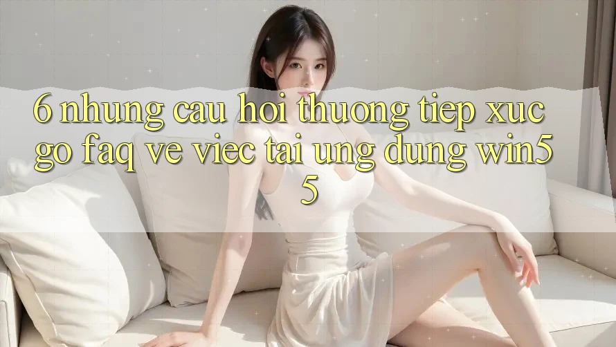 6. Những Câu Hỏi Thường Tiếp xúc gỡ (FAQ) Về Việc Tải Ứng dụng Win55 6. Những Câu Hỏi Thường Tiếp xúc gỡ (FAQ) Về Việc Tải Ứng dụng Win55