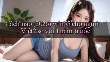 Cách nào (2026) win55 cho người Việt so với 1 năm trước