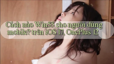Cách nào Win55 cho người dùng mobile trên iOS 17, OnePlus 12