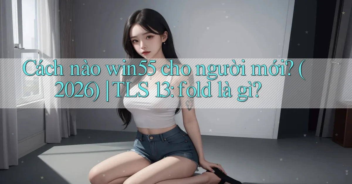 Cách nào win55 cho người mới (2026) TLS 1.3 fold là gì