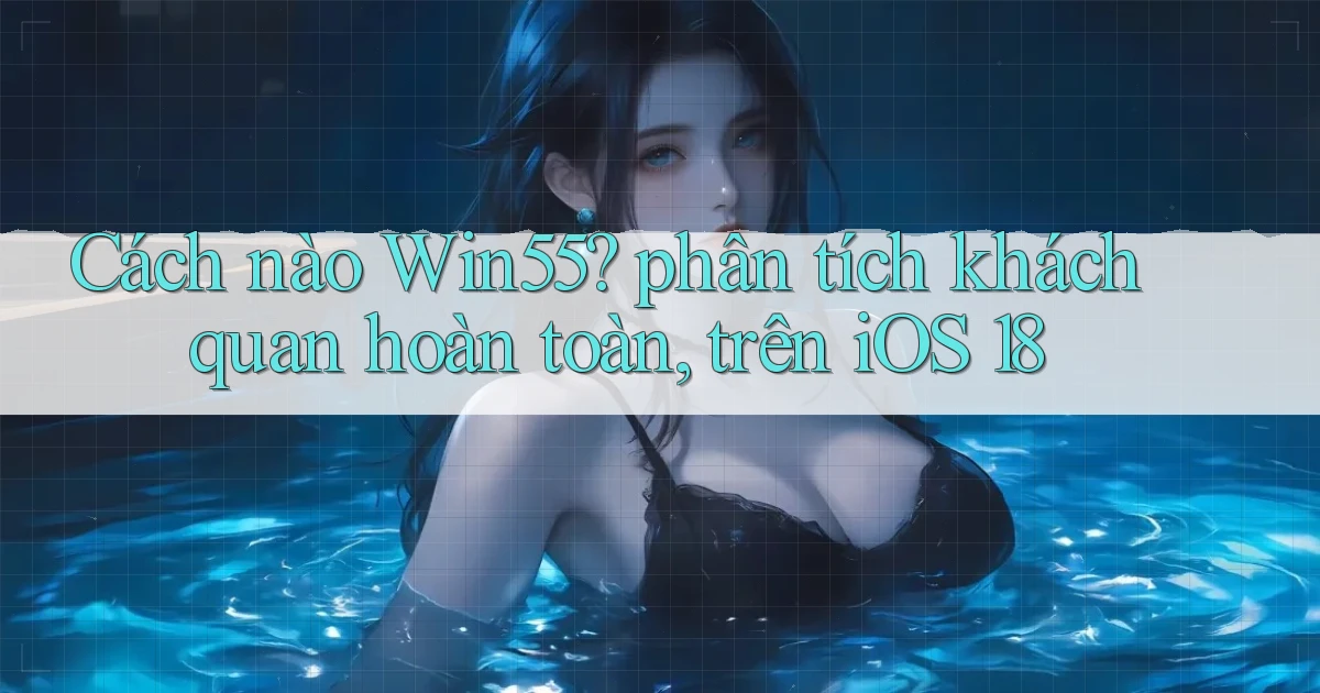 Cách nào Win55 phân tích khách quan hoàn toàn, trên iOS 18