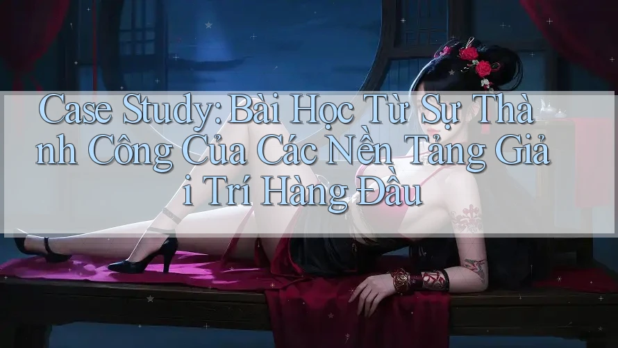 Case Study: Bài Học Từ Sự Thành Công Của Các Nền Tảng Giải Trí Hàng Đầu