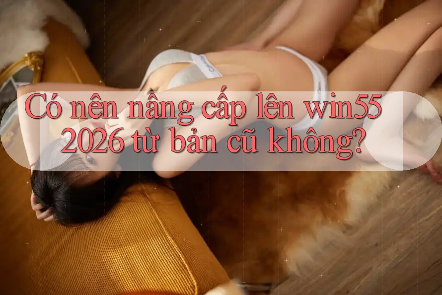 Có nên nâng cấp lên win55 2026 từ bản cũ không? Có nên nâng cấp lên win55 2026 từ bản cũ không?