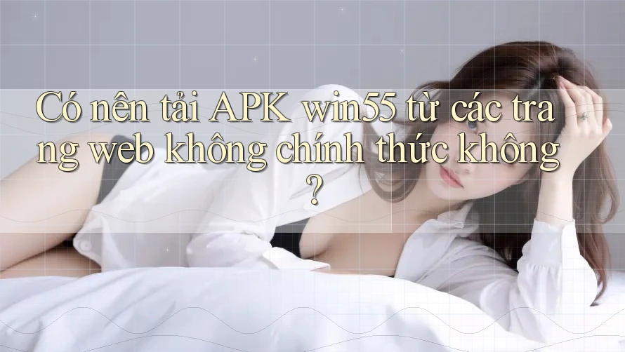 Có nên tải APK win55 từ các trang web không chính thức không? Có nên tải APK win55 từ các trang web không chính thức không?