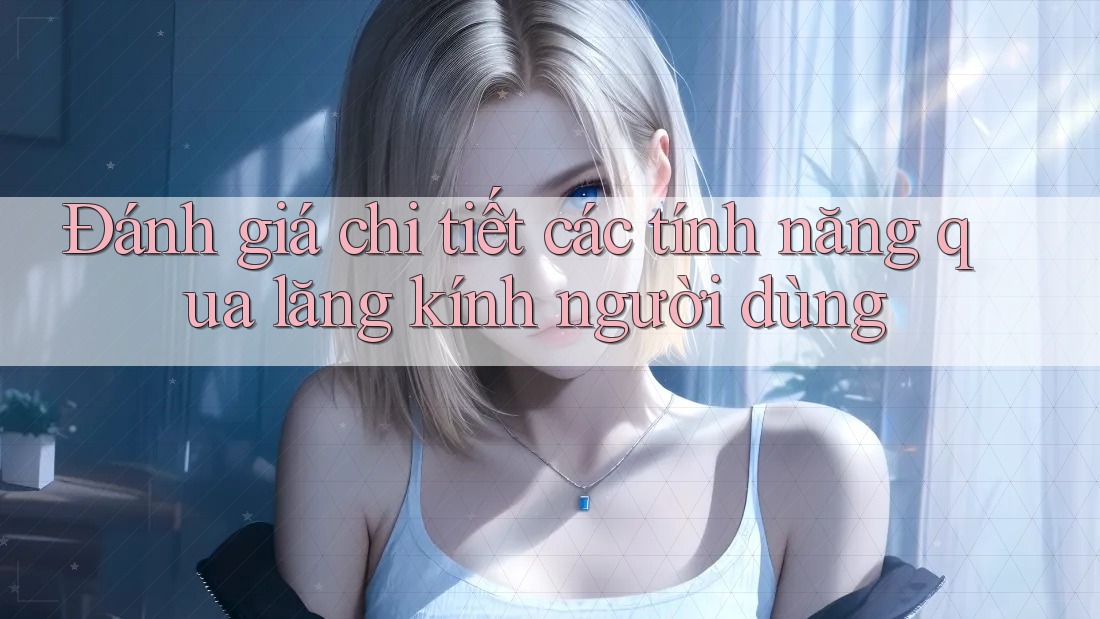 Đánh giá chi tiết các tính năng qua lăng kính người dùng Đánh giá chi tiết các tính năng qua lăng kính người dùng