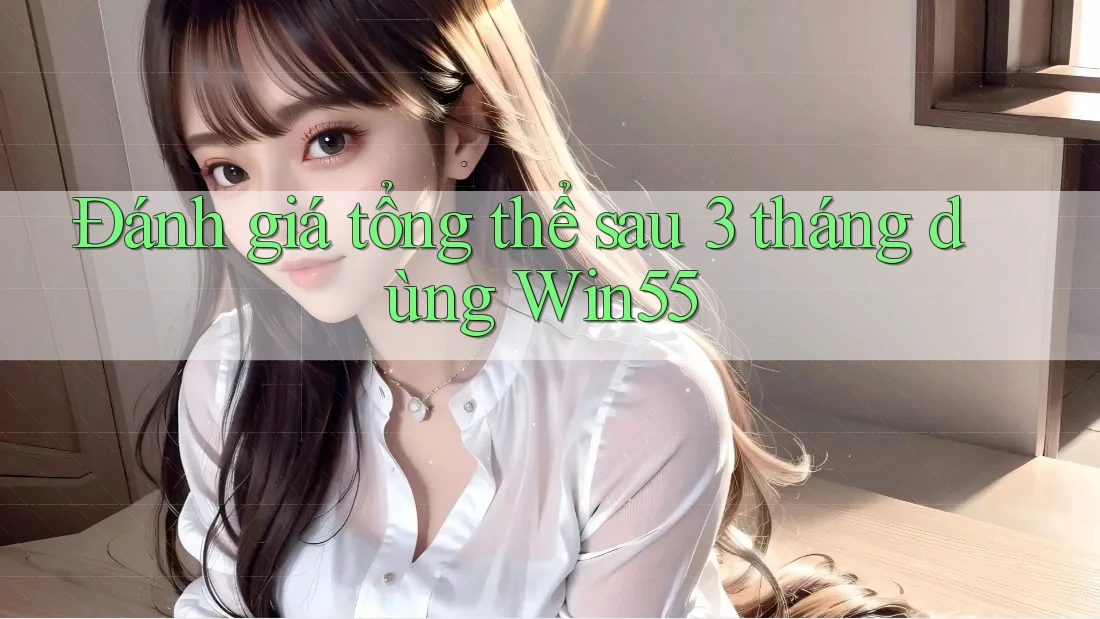 Đánh giá tổng thể sau 3 tháng dùng Win55 Đánh giá tổng thể sau 3 tháng dùng Win55