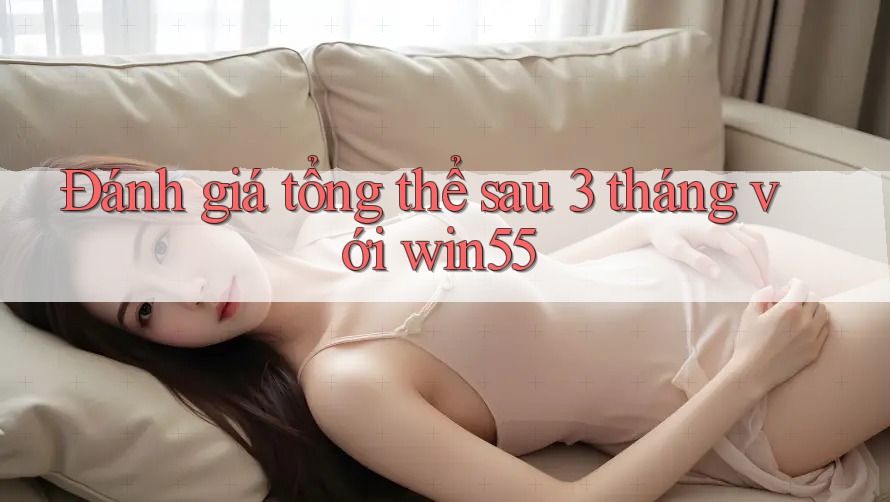 Đánh giá tổng thể sau 3 tháng với win55 Đánh giá tổng thể sau 3 tháng với win55