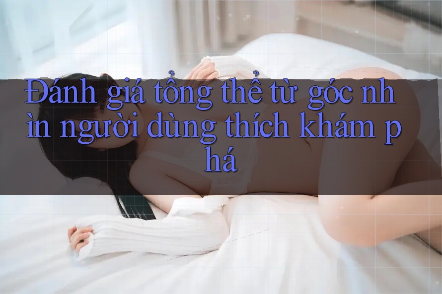 Đánh giá tổng thể từ góc nhìn người dùng thích khám phá Đánh giá tổng thể từ góc nhìn người dùng thích khám phá