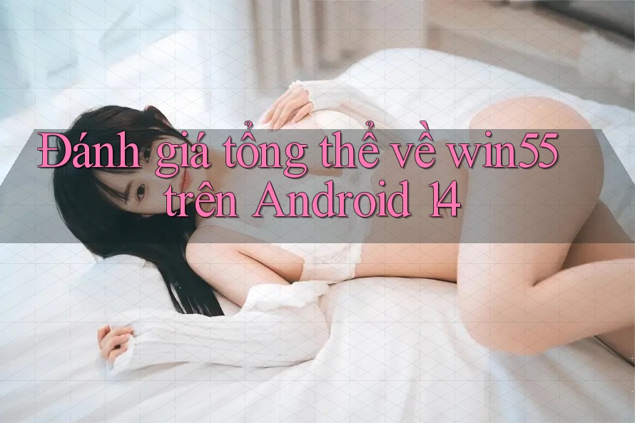 Đánh giá tổng thể về win55 trên Android 14 Đánh giá tổng thể về win55 trên Android 14