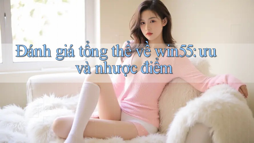 Đánh giá tổng thể về win55: ưu và nhược điểm Đánh giá tổng thể về win55: ưu và nhược điểm