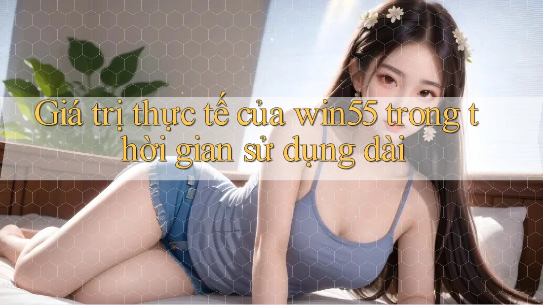 Giá trị thực tế của win55 trong thời gian sử dụng dài Giá trị thực tế của win55 trong thời gian sử dụng dài