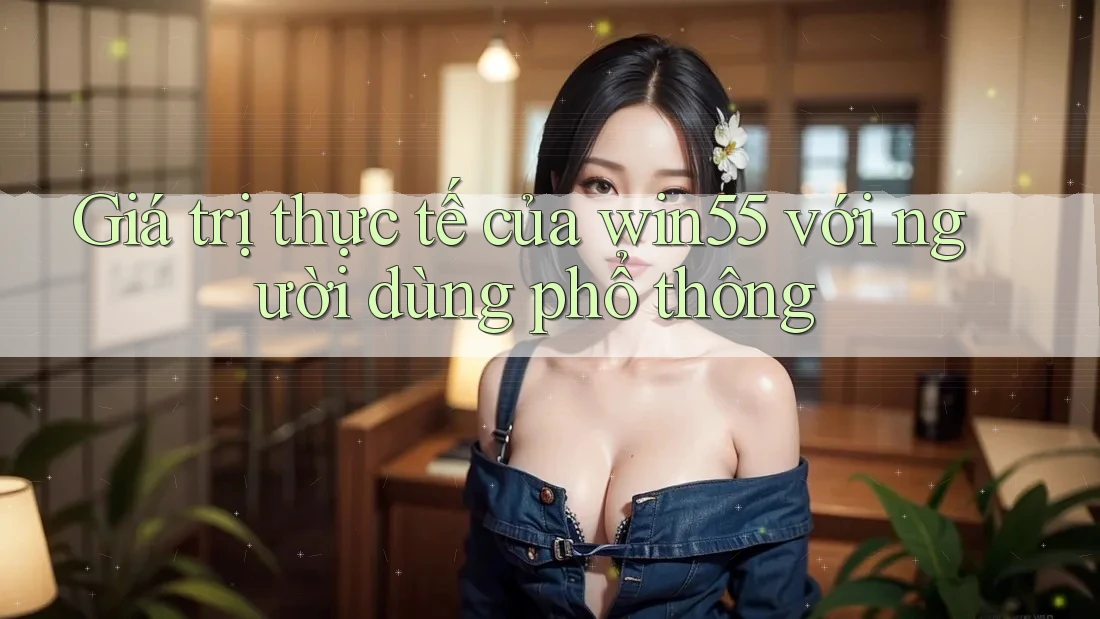 Giá trị thực tế của win55 với người dùng phổ thông