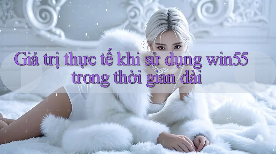 Giá trị thực tế khi sử dụng win55 trong thời gian dài Giá trị thực tế khi sử dụng win55 trong thời gian dài