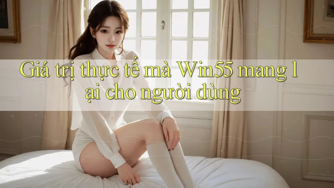 Giá trị thực tế mà win55 mang lại cho người dùng Giá trị thực tế mà win55 mang lại cho người dùng