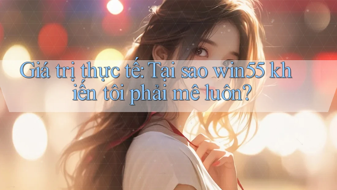 Giá trị thực tế: Tại sao win55 khiến tôi phải mê luôn?